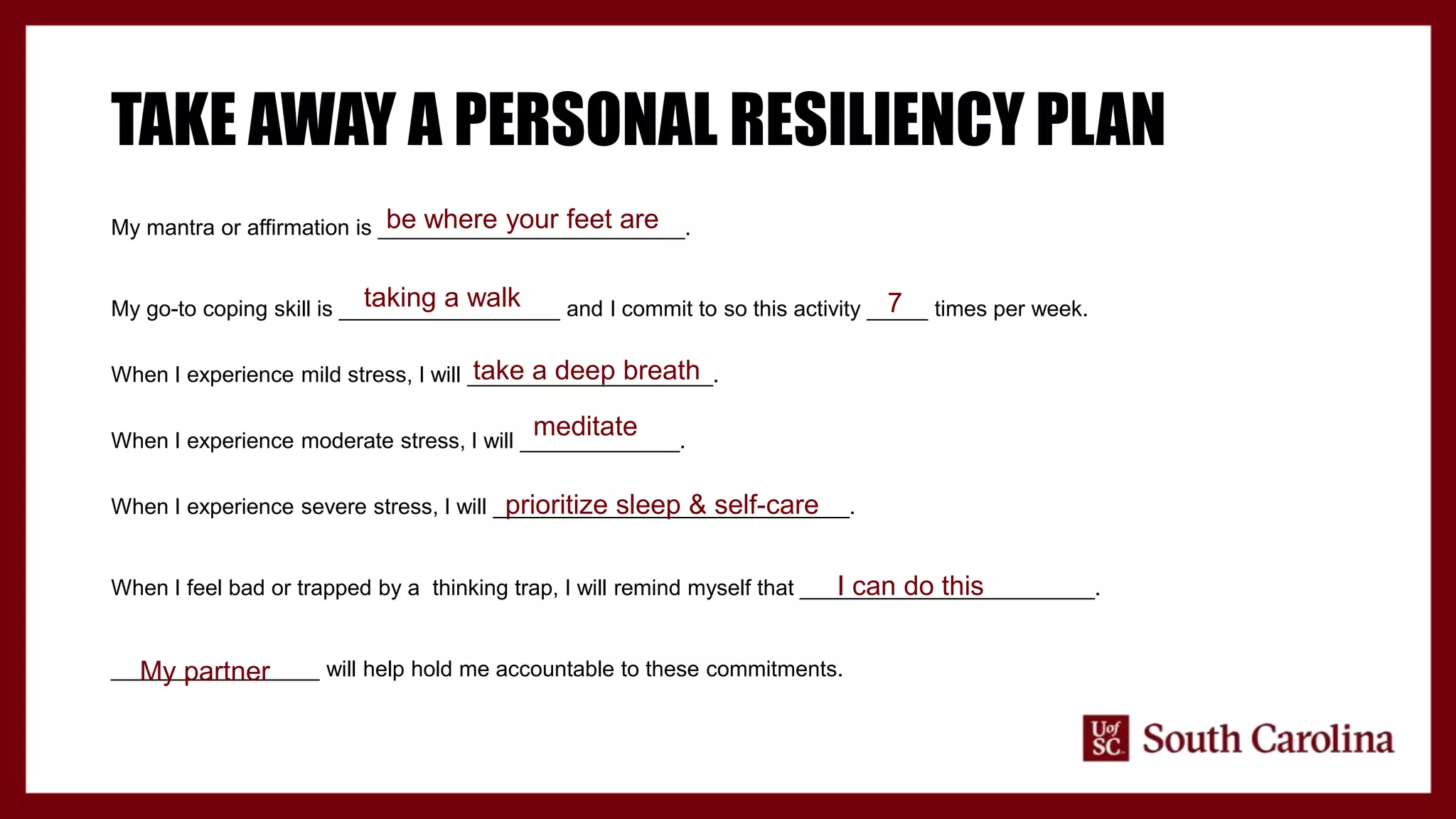 TAKE AWAY A PERSONAL RESILIENCY PLAN
My mantra or affirmation is _________________________.
My go-to coping skill is __________________ and I commit to so this activity _____ times per week.
When I experience mild stress, I will ____________________.
When I experience moderate stress, I will _____________.
When I experience severe stress, I will _____________________________.
When I feel bad or trapped by a thinking trap, I will remind myself that ________________________.
_________________ will help hold me accountable to these commitments.
be where your feet are
taking a walk 7
take a deep breath
meditate
prioritize sleep & self-care
I can do this
My partner
 