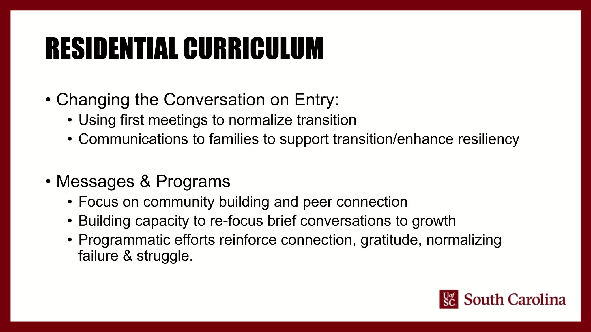 RESIDENTIAL CURRICULUM
• Changing the Conversation on Entry:
• Using first meetings to normalize transition
• Communications to families to support transition/enhance resiliency
• Messages & Programs
• Focus on community building and peer connection
• Building capacity to re-focus brief conversations to growth
• Programmatic efforts reinforce connection, gratitude, normalizing
failure & struggle.
 