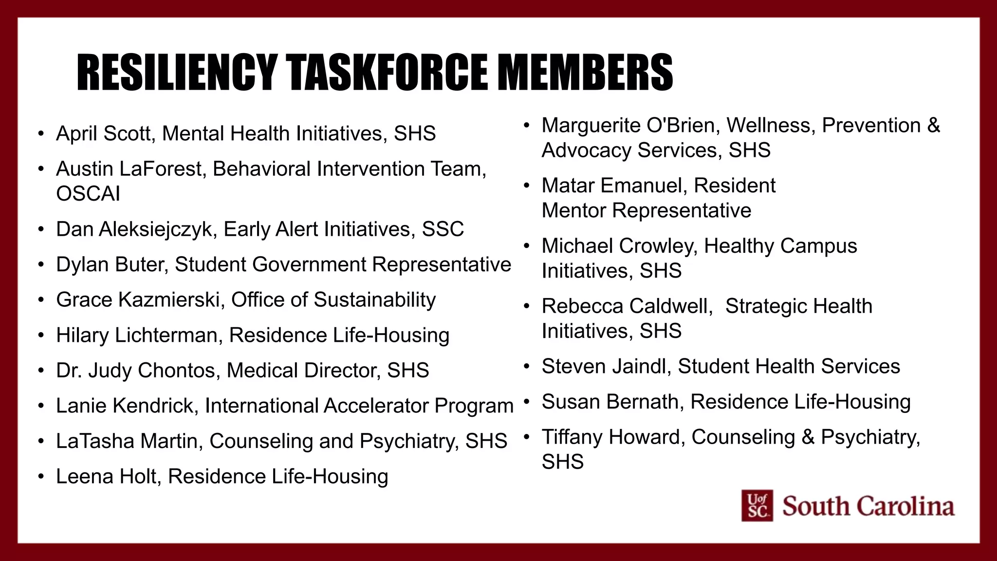 RESILIENCY TASKFORCE MEMBERS
• April Scott, Mental Health Initiatives, SHS
• Austin LaForest, Behavioral Intervention Team,
OSCAI
• Dan Aleksiejczyk, Early Alert Initiatives, SSC
• Dylan Buter, Student Government Representative
• Grace Kazmierski, Office of Sustainability
• Hilary Lichterman, Residence Life-Housing
• Dr. Judy Chontos, Medical Director, SHS
• Lanie Kendrick, International Accelerator Program
• LaTasha Martin, Counseling and Psychiatry, SHS
• Leena Holt, Residence Life-Housing
• Marguerite O'Brien, Wellness, Prevention &
Advocacy Services, SHS
• Matar Emanuel, Resident
Mentor Representative
• Michael Crowley, Healthy Campus
Initiatives, SHS
• Rebecca Caldwell, Strategic Health
Initiatives, SHS
• Steven Jaindl, Student Health Services
• Susan Bernath, Residence Life-Housing
• Tiffany Howard, Counseling & Psychiatry,
SHS
 