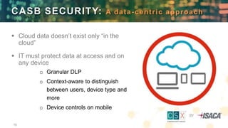16
 Cloud data doesn’t exist only “in the
cloud”
 IT must protect data at access and on
any device
o Granular DLP
o Context-aware to distinguish
between users, device type and
more
o Device controls on mobile
CASB SECURITY: A data-centric approach
 