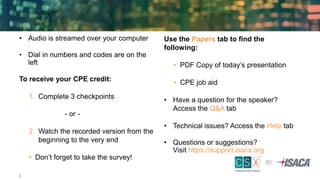 • Audio is streamed over your computer
• Dial in numbers and codes are on the
left
To receive your CPE credit:
1. Complete 3 checkpoints
- or -
2. Watch the recorded version from the
beginning to the very end
• Don’t forget to take the survey!
Use the Papers tab to find the
following:
• PDF Copy of today’s presentation
• CPE job aid
• Have a question for the speaker?
Access the Q&A tab
• Technical issues? Access the Help tab
• Questions or suggestions?
Visit https://support.isaca.org
2
 