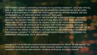 THIS TRAINING CONTENT (“CONTENT”) IS PROVIDED TO YOU WITHOUT WARRANTY, “AS IS” AND “WITH ALL
FAULTS.” ISACA MAKES NO REPRESENTATIONS OR WARRANTIES EXPRESS OR IMPLIED, INCLUDING
THOSE OF MERCHANTABILITY, FITNESS FOR A PARTICULAR PURPOSE OR PERFORMANCE, AND NON-
INFRINGEMENT, ALL OF WHICH ARE HEREBY EXPRESSLY DISCLAIMED.
YOU ASSUME THE ENTIRE RISK FOR USE OF THE CONTENT AND ACKNOWLEDGE THAT: ISACA HAS
DESIGNED THE CONTENT PRIMARILY AS AN EDUCATIONAL RESOURCE FOR IT PROFESSIONALS AND
THEREFORE THE CONTENT SHOULD NOT BE DEEMED EITHER TO SET FORTH ALL APPROPRIATE
PROCEDURES, TESTS, OR CONTROLS OR TO SUGGEST THAT OTHER PROCEDURES, TESTS, OR
CONTROLS THAT ARE NOT INCLUDED MAY NOT BE APPROPRIATE; ISACA DOES NOT CLAIM THAT USE OF
THE CONTENT WILLASSURE A SUCCESSFUL OUTCOME AND YOU ARE RESPONSIBLE FOR APPLYING
PROFESSIONAL JUDGMENT TO THE SPECIFIC CIRCUMSTANCES PRESENTED TO DETERMINING THE
APPROPRIATE PROCEDURES, TESTS, OR CONTROLS.
Copyright © 2017 by the Information Systems Audit and Control Association, Inc. (ISACA). All rights reserved. This
webinar may not be used, copied, reproduced, modified, distributed, displayed, stored in a retrieval system, or
transmitted in any form by any means (electronic, mechanical, photocopying, recording or otherwise).
 