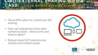 7
 Cloud APIs allow for control over file
sharing
 How can enterprises know what
content to block , what to limit and
what to allow?
 Robust cloud DLP solutions are
context and content aware
LIMIT EXTERNAL SHARING WITH A
CASB: Cloud access security brokers are
controls
 