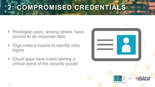 8
2: COMPROMISED CREDENTIALS
 Privileged users, among others, have
access to all corporate data
 Orgs need a means to identify risky
logins
 Cloud apps have made identity a
critical piece of the security puzzle
 