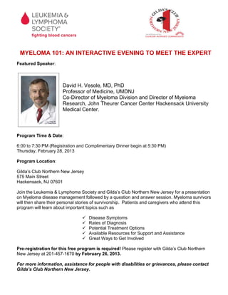 MYELOMA 101: AN INTERACTIVE EVENING TO MEET THE EXPERT
Featured Speaker:



                      David H. Vesole, MD, PhD
                      Professor of Medicine, UMDNJ
                      Co-Director of Myeloma Division and Director of Myeloma
                      Research, John Theurer Cancer Center Hackensack University
                      Medical Center.



Program Time & Date:

6:00 to 7:30 PM (Registration and Complimentary Dinner begin at 5:30 PM)
Thursday, February 28, 2013

Program Location:

Gilda’s Club Northern New Jersey
575 Main Street
Hackensack, NJ 07601

Join the Leukemia & Lymphoma Society and Gilda’s Club Northern New Jersey for a presentation
on Myeloma disease management followed by a question and answer session. Myeloma survivors
will then share their personal stories of survivorship. Patients and caregivers who attend this
program will learn about important topics such as

                                   Disease Symptoms
                                   Rates of Diagnosis
                                   Potential Treatment Options
                                   Available Resources for Support and Assistance
                                   Great Ways to Get Involved

Pre-registration for this free program is required! Please register with Gilda’s Club Northern
New Jersey at 201-457-1670 by February 26, 2013.

For more information, assistance for people with disabilities or grievances, please contact
Gilda’s Club Northern New Jersey.
 