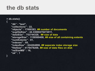 the db stats
> db.stats()
{
    "db" : "test",
    "collections" : 22,
    "objects" : 17000383, ## number of documents
    "avgObjSize" : 44.33690276272011,
    "dataSize" : 753744328, ## size of data
    "storageSize" : 1159569408, ## size of all containing extents
    "numExtents" : 81,
    "indexes" : 85,
    "indexSize" : 624204896, ## separate index storage size
    "fileSize" : 4176478208, ## size of data files on disk
    "nsSizeMB" : 16,
    "ok" : 1
}
 