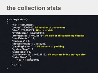 the collection stats
> db.large.stats()
{
    "ns" : "test.large",
    "count" : 5000000, ## number of documents
    "size" : 280000024, ## size of data
    "avgObjSize" : 56.0000048,
    "storageSize" : 409206784, ## size of all containing extents
    "numExtents" : 18,
    "nindexes" : 1,
    "lastExtentSize" : 74846208,
    "paddingFactor" : 1, ## amount of padding
    "systemFlags" : 0,
    "userFlags" : 0,
    "totalIndexSize" : 162228192, ## separate index storage size
    "indexSizes" : {
        "_id_" : 162228192
    },
    "ok" : 1
}
 