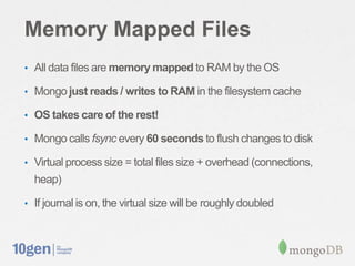 Memory Mapped Files
• All data files are memory mapped to RAM by the OS

• Mongo just reads / writes to RAM in the filesystem cache

• OS takes care of the rest!

• Mongo calls fsync every 60 seconds to flush changes to disk

• Virtual process size = total files size + overhead (connections,
  heap)

• If journal is on, the virtual size will be roughly doubled
 