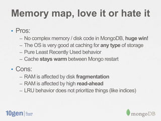 Memory map, love it or hate it
• Pros:
   –   No complex memory / disk code in MongoDB, huge win!
   –   The OS is very good at caching for any type of storage
   –   Pure Least Recently Used behavior
   –   Cache stays warm between Mongo restart
• Cons:
   – RAM is affected by disk fragmentation
   – RAM is affected by high read-ahead
   – LRU behavior does not prioritize things (like indices)
 