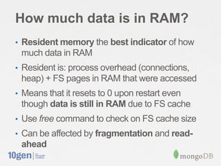 How much data is in RAM?
• Resident memory the best indicator of how
 much data in RAM
• Resident is: process overhead (connections,
 heap) + FS pages in RAM that were accessed
• Means that it resets to 0 upon restart even
 though data is still in RAM due to FS cache
• Use free command to check on FS cache size
• Can be affected by fragmentation and read-
 ahead
 