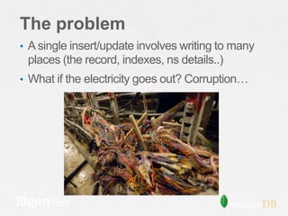 The problem
• A single insert/update involves writing to many
 places (the record, indexes, ns details..)
• What if the electricity goes out? Corruption…
 