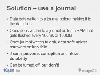 Solution – use a journal
• Data gets written to a journal before making it to
 the data files
• Operations written to a journal buffer in RAM that
 gets flushed every 100ms or 100MB
• Once journal written to disk, data safe unless
 hardware entirely fails
• Journal prevents corruption and allows
 durability
• Can be turned off, but don’t!
 