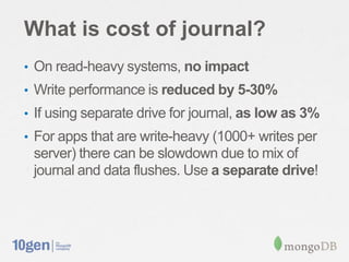 What is cost of journal?
• On read-heavy systems, no impact
• Write performance is reduced by 5-30%
• If using separate drive for journal, as low as 3%
• For apps that are write-heavy (1000+ writes per
 server) there can be slowdown due to mix of
 journal and data flushes. Use a separate drive!
 