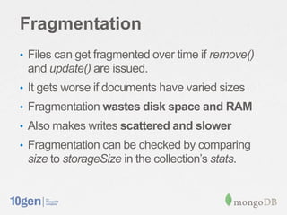 Fragmentation
• Files can get fragmented over time if remove()
 and update() are issued.
• It gets worse if documents have varied sizes
• Fragmentation wastes disk space and RAM
• Also makes writes scattered and slower
• Fragmentation can be checked by comparing
 size to storageSize in the collection’s stats.
 