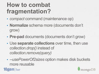 How to combat
fragmentation?
• compact command (maintenance op)
• Normalize schema more (documents don’t
 grow)
• Pre-pad documents (documents don’t grow)
• Use separate collections over time, then use
 collection.drop() instead of
 collection.remove(query)
• --usePowerOf2sizes option makes disk buckets
 more reusable
 