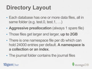 Directory Layout
• Each database has one or more data files, all in
 same folder (e.g. test.0, test.1, …)
• Aggressive preallocation (always 1 spare file)
• Those files get larger and larger, up to 2GB
• There is one namespace file per db which can
 hold 24000 entries per default. A namespace is
 a collection or an index.
• The journal folder contains the journal files
 
