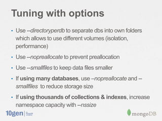Tuning with options
• Use --directoryperdb to separate dbs into own folders
  which allows to use different volumes (isolation,
  performance)
• Use --nopreallocate to prevent preallocation

• Use --smallfiles to keep data files smaller

• If using many databases, use –nopreallocate and --
  smallfiles to reduce storage size
• If using thousands of collections & indexes, increase
  namespace capacity with --nssize
 