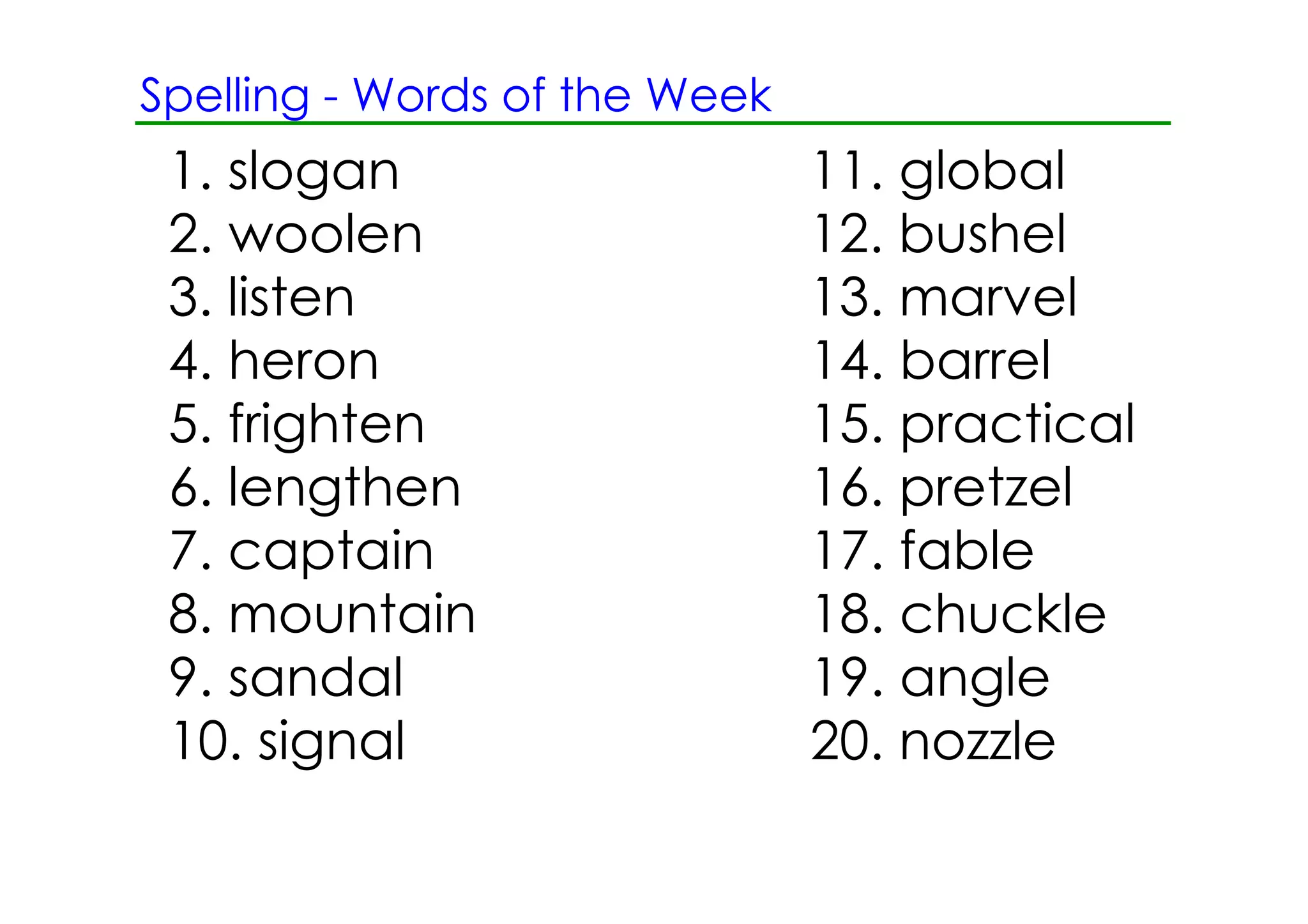 Spelling ­ Words of the Week
 1. slogan                     11. global
 2. woolen                     12. bushel
 3. listen                     13. marvel
 4. heron                      14. barrel
 5. frighten                   15. practical
 6. lengthen                   16. pretzel
 7. captain                    17. fable
 8. mountain                   18. chuckle
 9. sandal                     19. angle
 10. signal                    20. nozzle
 