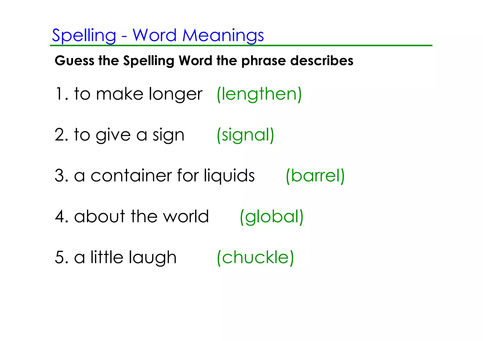 Spelling ­ Word Meanings
Guess the Spelling Word the phrase describes

1. to make longer (lengthen)

2. to give a sign      (signal)

3. a container for liquids        (barrel)

4. about the world         (global)

5. a little laugh      (chuckle)
 