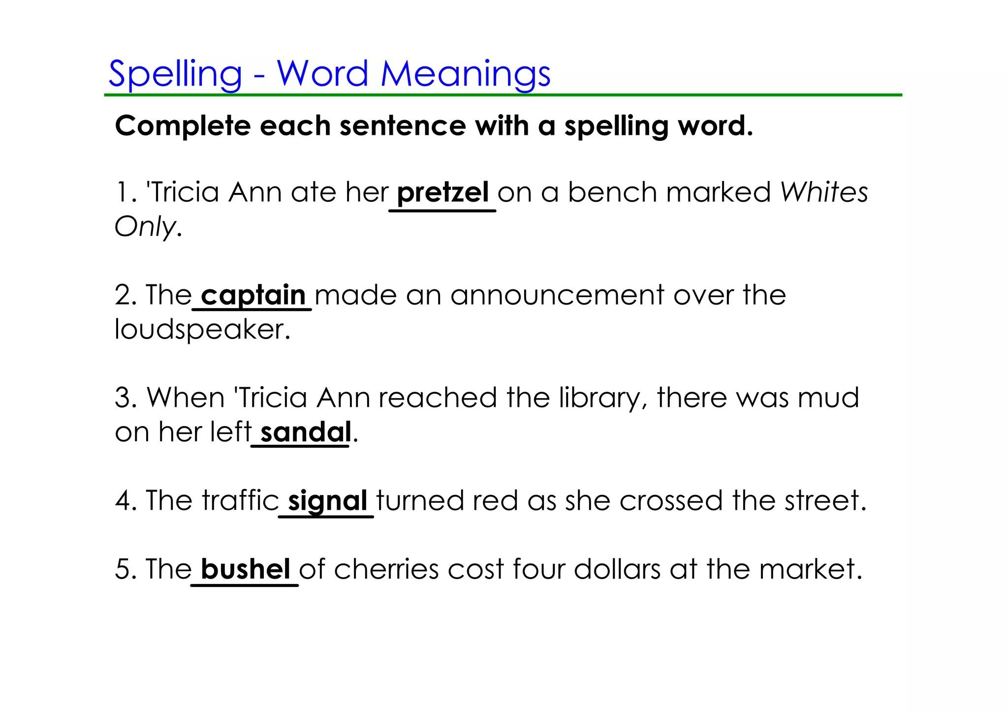 Spelling ­ Word Meanings
Complete each sentence with a spelling word.

1. 'Tricia Ann ate her pretzel on a bench marked Whites
Only.

2. The captain made an announcement over the
loudspeaker.

3. When 'Tricia Ann reached the library, there was mud
on her left sandal.

4. The traffic signal turned red as she crossed the street.

5. The bushel of cherries cost four dollars at the market.
 