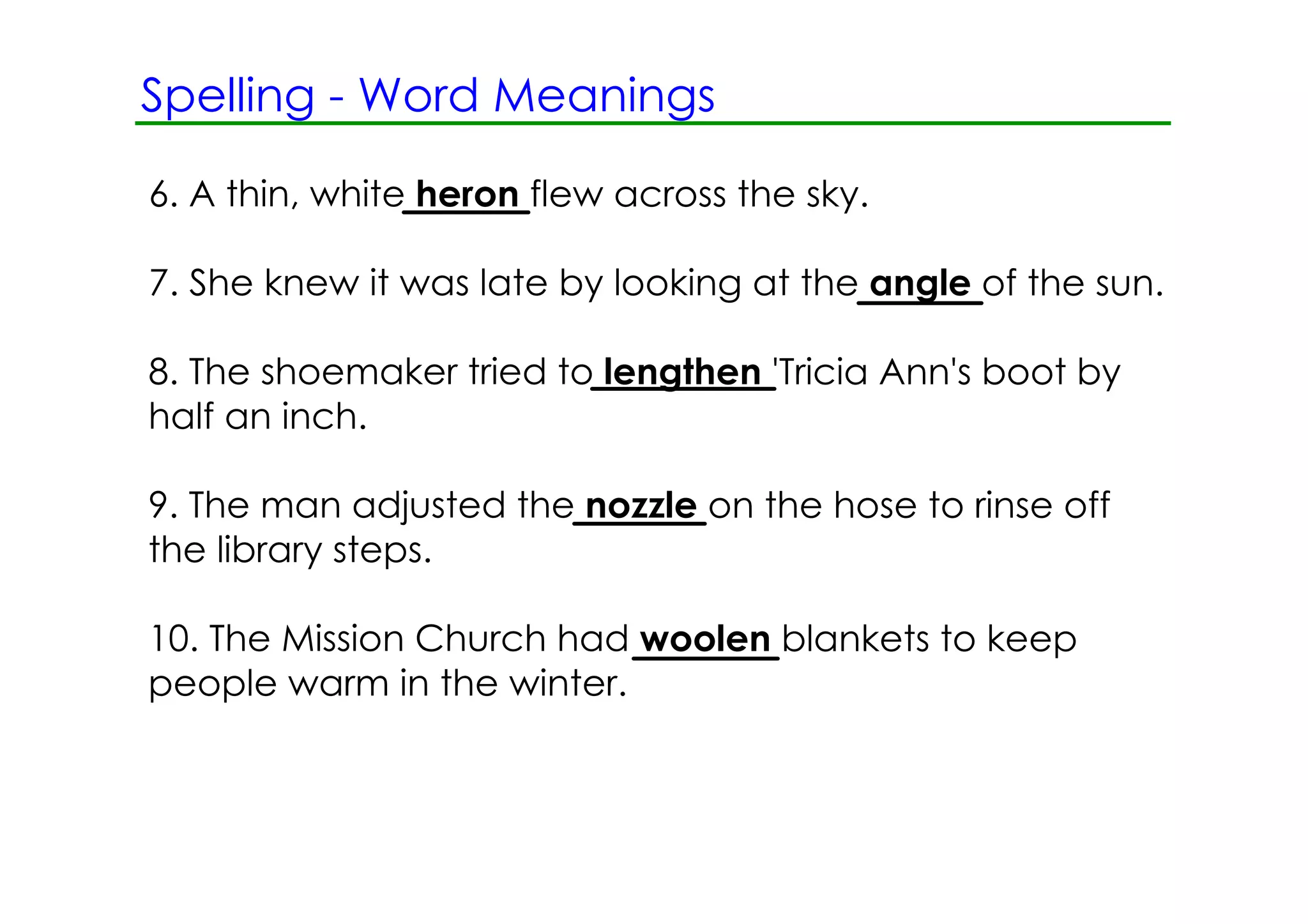 Spelling ­ Word Meanings

6. A thin, white heron flew across the sky.

7. She knew it was late by looking at the angle of the sun.

8. The shoemaker tried to lengthen 'Tricia Ann's boot by
half an inch.

9. The man adjusted the nozzle on the hose to rinse off
the library steps.

10. The Mission Church had woolen blankets to keep
people warm in the winter.
 