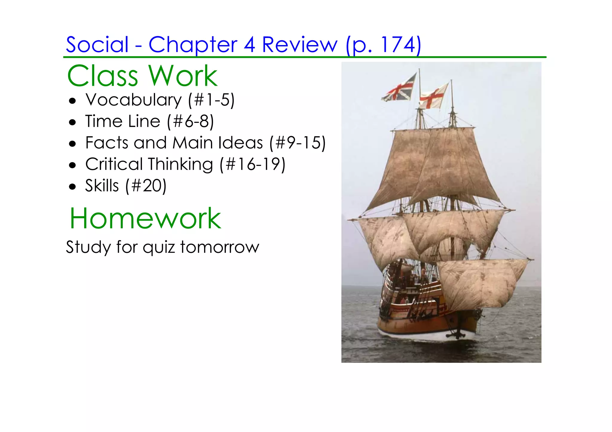 Social ­ Chapter 4 Review (p. 174)
Class Work
•   Vocabulary (#1­5)
•   Time Line (#6­8)
•   Facts and Main Ideas (#9­15)
•   Critical Thinking (#16­19)
•   Skills (#20)

Homework
Study for quiz tomorrow
 