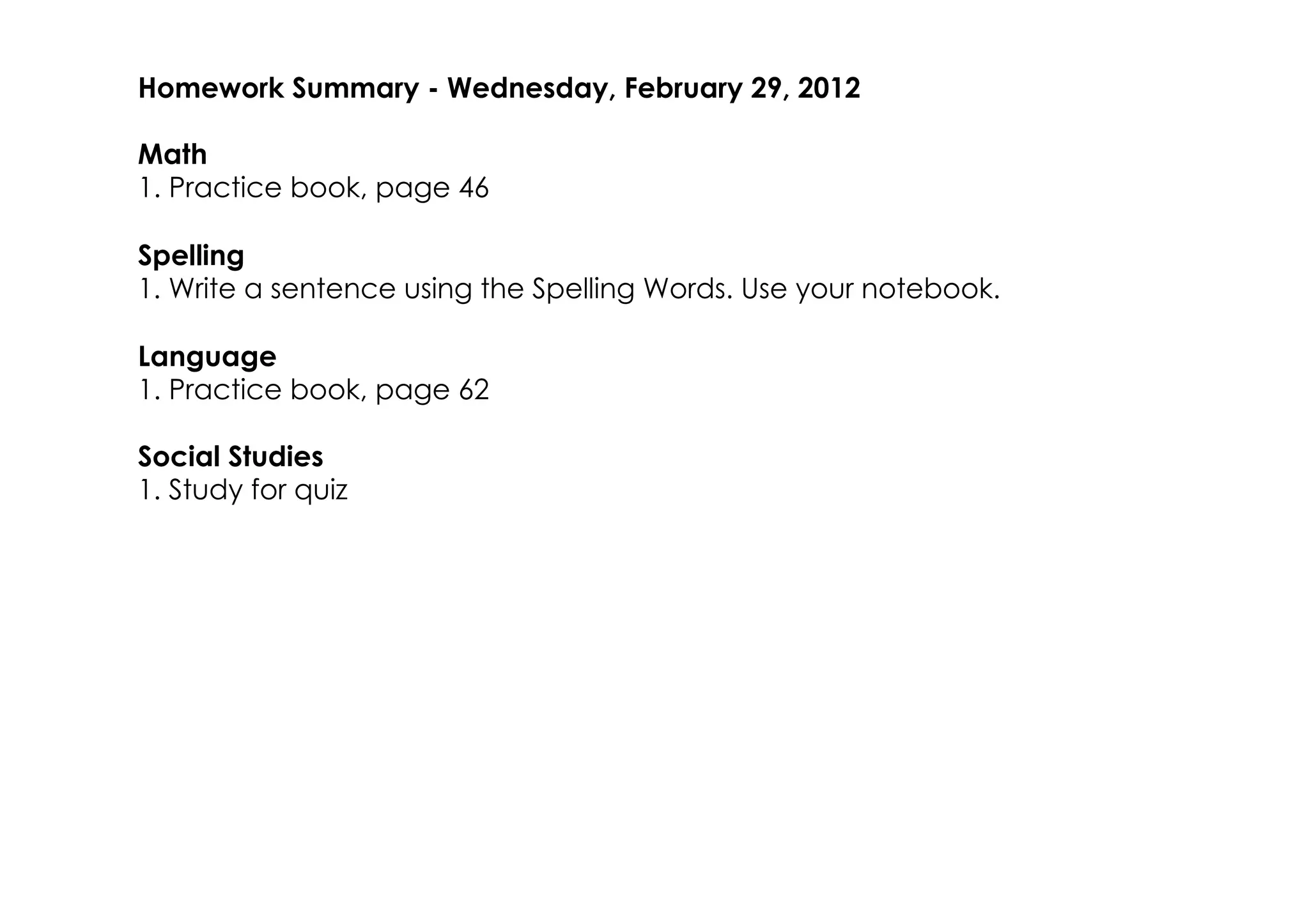 Homework Summary ­ Wednesday, February 29, 2012

Math
1. Practice book, page 46

Spelling
1. Write a sentence using the Spelling Words. Use your notebook.

Language
1. Practice book, page 62

Social Studies
1. Study for quiz
 