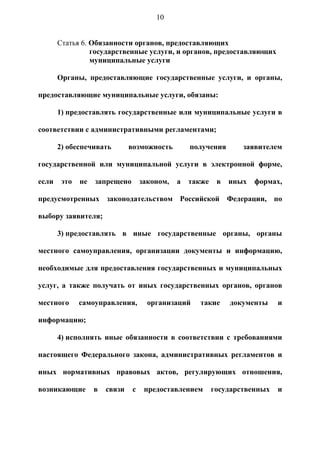 10


       Статья 6. Обязанности органов, предоставляющих
                 государственные услуги, и органов, предоставляющих
                 муниципальные услуги

       Органы, предоставляющие государственные услуги, и органы,

предоставляющие муниципальные услуги, обязаны:

       1) предоставлять государственные или муниципальные услуги в

соответствии с административными регламентами;

       2) обеспечивать         возможность         получения       заявителем

государственной или муниципальной услуги в электронной форме,

если    это   не   запрещено        законом,   а   также    в   иных   формах,

предусмотренных законодательством Российской Федерации, по

выбору заявителя;

       3) предоставлять в иные государственные органы, органы

местного самоуправления, организации документы и информацию,

необходимые для предоставления государственных и муниципальных

услуг, а также получать от иных государственных органов, органов

местного      самоуправления,         организаций    такие      документы    и

информацию;

       4) исполнять иные обязанности в соответствии с требованиями

настоящего Федерального закона, административных регламентов и

иных нормативных правовых актов, регулирующих отношения,

возникающие        в   связи    с    предоставлением       государственных   и
 