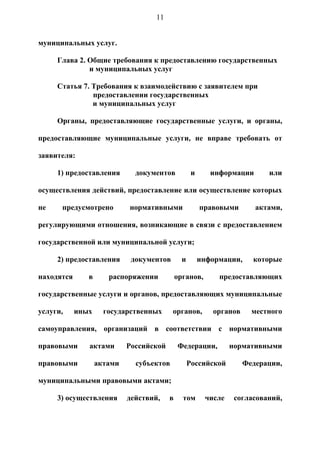 11


муниципальных услуг.

     Глава 2. Общие требования к предоставлению государственных
              и муниципальных услуг

     Статья 7. Требования к взаимодействию с заявителем при
               предоставлении государственных
               и муниципальных услуг

     Органы, предоставляющие государственные услуги, и органы,

предоставляющие муниципальные услуги, не вправе требовать от

заявителя:

     1) предоставления        документов            и      информации      или

осуществления действий, предоставление или осуществление которых

не    предусмотрено         нормативными                правовыми       актами,

регулирующими отношения, возникающие в связи с предоставлением

государственной или муниципальной услуги;

     2) предоставления       документов        и        информации,    которые

находятся      в      распоряжении           органов,        предоставляющих

государственные услуги и органов, предоставляющих муниципальные

услуги,     иных     государственных      органов,         органов     местного

самоуправления, организаций в соответствии с нормативными

правовыми      актами       Российской       Федерации,          нормативными

правовыми          актами     субъектов            Российской        Федерации,

муниципальными правовыми актами;

     3) осуществления       действий,    в     том       числе    согласований,
 