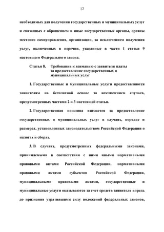 12


необходимых для получения государственных и муниципальных услуг

и связанных с обращением в иные государственные органы, органы

местного самоуправления, организации, за исключением получения

услуг, включенных в перечни, указанные в части 1 статьи 9

настоящего Федерального закона.

     Статья 8.      Требования к взиманию с заявителя платы
                    за предоставление государственных и
                    муниципальных услуг

     1. Государственные и муниципальные услуги предоставляются

заявителям     на    бесплатной   основе     за    исключением    случаев,

предусмотренных частями 2 и 3 настоящей статьи.

     2. Государственная      пошлина      взимается    за   предоставление

государственных и муниципальных услуг в случаях, порядке и

размерах, установленных законодательством Российской Федерации о

налогах и сборах.

     3. В    случаях,     предусмотренных     федеральными       законами,

принимаемыми в соответствии с ними иными нормативными

правовыми        актами     Российской     Федерации,       нормативными

правовыми         актами      субъектов       Российской       Федерации,

муниципальными          правовыми        актами,      государственные   и

муниципальные услуги оказываются за счет средств заявителя впредь

до признания утратившими силу положений федеральных законов,
 