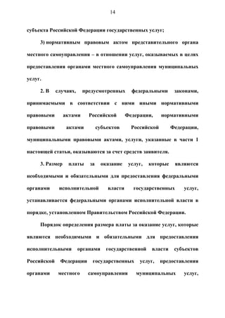 14


субъекта Российской Федерации государственных услуг;

     3) нормативным правовым актом представительного органа

местного самоуправления – в отношении услуг, оказываемых в целях

предоставления органами местного самоуправления муниципальных

услуг.

     2. В    случаях,     предусмотренных       федеральными       законами,

принимаемыми в соответствии с ними иными нормативными

правовыми        актами     Российской        Федерации,     нормативными

правовыми         актами         субъектов      Российской        Федерации,

муниципальными правовыми актами, услуги, указанные в части 1

настоящей статьи, оказываются за счет средств заявителя.

     3. Размер    платы     за     оказание    услуг,   которые    являются

необходимыми и обязательными для предоставления федеральными

органами      исполнительной         власти      государственных      услуг,

устанавливается федеральными органами исполнительной власти в

порядке, установленном Правительством Российской Федерации.

     Порядок определения размера платы за оказание услуг, которые

являются необходимыми и обязательными для предоставления

исполнительными         органами    государственной      власти    субъектов

Российской    Федерации      государственных       услуг,    предоставления

органами      местного      самоуправления        муниципальных       услуг,
 