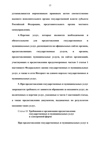 15


устанавливается нормативным правовым актом соответственно

высшего исполнительного органа государственной власти субъекта

Российской    Федерации,     представительного         органа   местного

самоуправления.

     4. Перечни   услуг,    которые    являются        необходимыми   и

обязательными      для      предоставления      государственных       и

муниципальных услуг, размещаются на официальных сайтах органов,

предоставляющих         государственные      услуги,       и    органов,

предоставляющих муниципальные услуги, на сайтах организаций,

участвующих в предоставлении предусмотренных частью 1 статьи 1

настоящего Федерального закона государственных и муниципальных

услуг, а также в сети Интернет на едином портале государственных и

муниципальных услуг.

     5. При предоставлении государственных и муниципальных услуг

запрещается требовать от заявителя обращения за оказанием услуг, не

включенных в перечни услуг, указанные в части 1 настоящей статьи,

а также предоставления документов, выдаваемых по результатам

оказания таких услуг.

     Статья 10. Требования к организации предоставления
                государственных и муниципальных услуг
                в электронной форме

     При предоставлении государственных и муниципальных услуг в
 