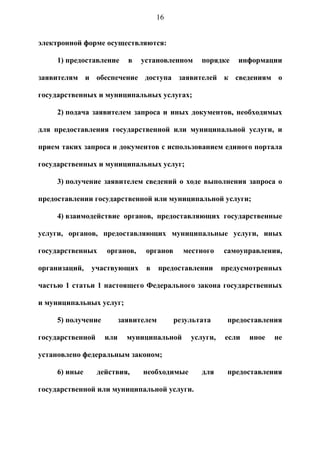 16


электронной форме осуществляются:

     1) предоставление      в   установленном     порядке    информации

заявителям и обеспечение доступа заявителей к сведениям о

государственных и муниципальных услугах;

     2) подача заявителем запроса и иных документов, необходимых

для предоставления государственной или муниципальной услуги, и

прием таких запроса и документов с использованием единого портала

государственных и муниципальных услуг;

     3) получение заявителем сведений о ходе выполнения запроса о

предоставлении государственной или муниципальной услуги;

     4) взаимодействие органов, предоставляющих государственные

услуги, органов, предоставляющих муниципальные услуги, иных

государственных     органов,     органов     местного    самоуправления,

организаций,   участвующих       в     предоставлении    предусмотренных

частью 1 статьи 1 настоящего Федерального закона государственных

и муниципальных услуг;

     5) получение         заявителем       результата     предоставления

государственной     или     муниципальной      услуги,    если   иное   не

установлено федеральным законом;

     6) иные      действия,     необходимые       для     предоставления

государственной или муниципальной услуги.
 