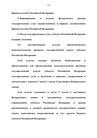 18


Правительством Российской Федерации.

     3. Формирование         и        ведение     федерального        реестра

государственных услуг осуществляются в порядке, установленном

Правительством Российской Федерации.

     4. Реестр государственных услуг субъекта Российской Федерации

содержит сведения:

     1) о      государственных              услугах,     предоставляемых

исполнительными      органами         государственной    власти      субъекта

Российской Федерации;

     2) об   услугах,      которые          являются    необходимыми       и

обязательными для предоставления исполнительными органами

государственной      власти          субъекта    Российской       Федерации

государственных услуг и включены в перечень, утвержденный в

соответствии с пунктом 2 части 1 статьи 9 настоящего Федерального

закона;

     3) об услугах, указанных в части 3 статьи 1 настоящего

Федерального      закона         и     оказываемых      государственными

учреждениями      субъекта       Российской       Федерации      и    иными

организациями, в которых размещается государственное задание

(заказ), выполняемое (выполняемый) за счет средств бюджета

субъекта Российской Федерации;
 