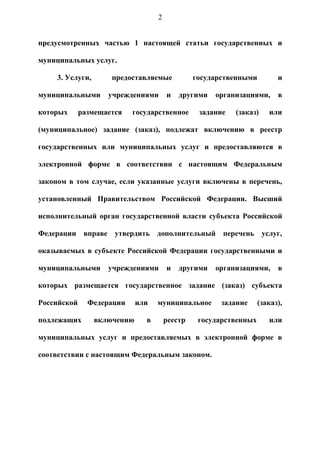 2


предусмотренных частью 1 настоящей статьи государственных и

муниципальных услуг.

     3. Услуги,       предоставляемые            государственными         и

муниципальными       учреждениями       и   другими   организациями,      в

которых      размещается   государственное        задание   (заказ)    или

(муниципальное) задание (заказ), подлежат включению в реестр

государственных или муниципальных услуг и предоставляются в

электронной форме в соответствии с настоящим Федеральным

законом в том случае, если указанные услуги включены в перечень,

установленный Правительством Российской Федерации. Высший

исполнительный орган государственной власти субъекта Российской

Федерации вправе утвердить дополнительный перечень услуг,

оказываемых в субъекте Российской Федерации государственными и

муниципальными       учреждениями       и   другими   организациями,      в

которых размещается государственное задание (заказ) субъекта

Российской     Федерации      или   муниципальное       задание     (заказ),

подлежащих        включению     в       реестр    государственных      или

муниципальных услуг и предоставляемых в электронной форме в

соответствии с настоящим Федеральным законом.
 