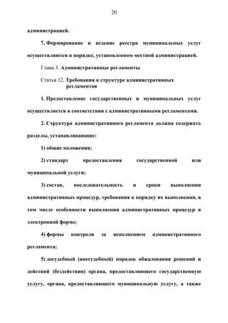 20


администрацией.

     7. Формирование и ведение реестра муниципальных услуг

осуществляются в порядке, установленном местной администрацией.

     Глава 3. Административные регламенты

     Статья 12. Требования к структуре административных
                регламентов

     1. Предоставление государственных и муниципальных услуг

осуществляется в соответствии с административными регламентами.

     2. Структура административного регламента должна содержать

разделы, устанавливающие:

     1) общие положения;

     2) стандарт       предоставления        государственной    или

муниципальной услуги;

     3) состав,    последовательность    и       сроки   выполнения

административных процедур, требования к порядку их выполнения, в

том числе особенности выполнения административных процедур в

электронной форме;

     4) формы      контроля   за   исполнением     административного

регламента;

     5) досудебный (внесудебный) порядок обжалования решений и

действий (бездействия) органа, предоставляющего государственную

услугу, органа, предоставляющего муниципальную услугу, а также
 