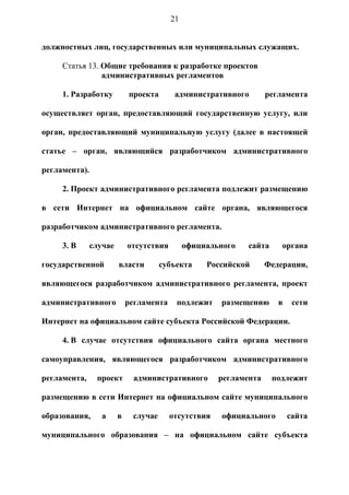 21


должностных лиц, государственных или муниципальных служащих.

     Статья 13. Общие требования к разработке проектов
                административных регламентов

     1. Разработку          проекта       административного        регламента

осуществляет орган, предоставляющий государственную услугу, или

орган, предоставляющий муниципальную услугу (далее в настоящей

статье – орган, являющийся разработчиком административного

регламента).

     2. Проект административного регламента подлежит размещению

в сети Интернет на официальном сайте органа, являющегося

разработчиком административного регламента.

     3. В      случае       отсутствия        официального   сайта     органа

государственной         власти        субъекта     Российской      Федерации,

являющегося разработчиком административного регламента, проект

административного           регламента    подлежит    размещению      в    сети

Интернет на официальном сайте субъекта Российской Федерации.

     4. В случае отсутствия официального сайта органа местного

самоуправления, являющегося разработчиком административного

регламента,     проект       административного        регламента     подлежит

размещению в сети Интернет на официальном сайте муниципального

образования,      а     в    случае      отсутствия   официального        сайта

муниципального образования – на официальном сайте субъекта
 