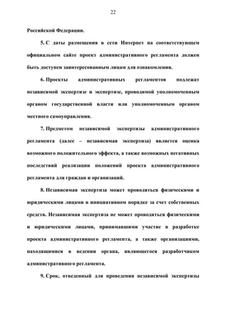 22


Российской Федерации.

     5. С даты размещения в сети Интернет на соответствующем

официальном сайте проект административного регламента должен

быть доступен заинтересованным лицам для ознакомления.

     6. Проекты      административных         регламентов    подлежат

независимой экспертизе и экспертизе, проводимой уполномоченным

органом государственной власти или уполномоченным органом

местного самоуправления.

     7. Предметом    независимой        экспертизы   административного

регламента (далее – независимая экспертиза) является оценка

возможного положительного эффекта, а также возможных негативных

последствий реализации положений проекта административного

регламента для граждан и организаций.

     8. Независимая экспертиза может проводиться физическими и

юридическими лицами в инициативном порядке за счет собственных

средств. Независимая экспертиза не может проводиться физическими

и юридическими лицами, принимавшими участие в разработке

проекта административного регламента, а также организациями,

находящимися      в ведении органа, являющегося разработчиком

административного регламента.

     9. Срок, отведенный для проведения независимой экспертизы
 