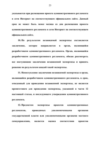23


указывается при размещении проекта административного регламента

в сети Интернет на соответствующем официальном сайте. Данный

срок не может быть менее месяца со дня размещения проекта

административного регламента в сети Интернет на соответствующем

официальном сайте.

     10. По    результатам    независимой    экспертизы      составляется

заключение,     которое      направляется    в      орган,   являющийся

разработчиком административного регламента. Орган, являющийся

разработчиком административного регламента, обязан рассмотреть

все поступившие заключения независимой экспертизы и принять

решение по результатам каждой такой экспертизы.

     11. Непоступление заключения независимой экспертизы в орган,

являющийся разработчиком административного регламента, в срок,

отведенный для проведения независимой экспертизы, не является

препятствием для проведения экспертизы, указанной в части 12

настоящей статьи, и последующего утверждения административного

регламента.

     12. Предметом        экспертизы     проектов      административных

регламентов,       проводимых           уполномоченными         органами

государственной власти или уполномоченными органами местного

самоуправления,      является      оценка     соответствия      проектов
 