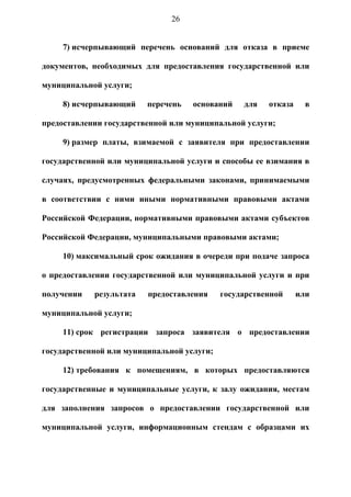 26


     7) исчерпывающий перечень оснований для отказа в приеме

документов, необходимых для предоставления государственной или

муниципальной услуги;

     8) исчерпывающий    перечень   оснований    для   отказа     в

предоставлении государственной или муниципальной услуги;

     9) размер платы, взимаемой с заявителя при предоставлении

государственной или муниципальной услуги и способы ее взимания в

случаях, предусмотренных федеральными законами, принимаемыми

в соответствии с ними иными нормативными правовыми актами

Российской Федерации, нормативными правовыми актами субъектов

Российской Федерации, муниципальными правовыми актами;

     10) максимальный срок ожидания в очереди при подаче запроса

о предоставлении государственной или муниципальной услуги и при

получении   результата   предоставления     государственной     или

муниципальной услуги;

     11) срок регистрации запроса заявителя о предоставлении

государственной или муниципальной услуги;

     12) требования к помещениям, в которых предоставляются

государственные и муниципальные услуги, к залу ожидания, местам

для заполнения запросов о предоставлении государственной или

муниципальной услуги, информационным стендам с образцами их
 