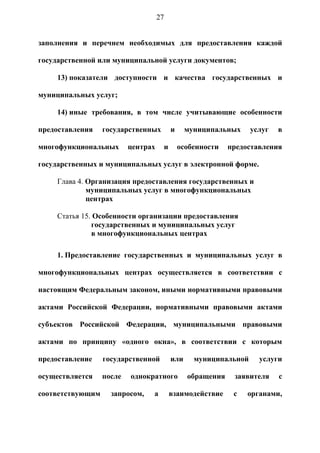 27


заполнения и перечнем необходимых для предоставления каждой

государственной или муниципальной услуги документов;

     13) показатели доступности и качества государственных и

муниципальных услуг;

     14) иные требования, в том числе учитывающие особенности

предоставления    государственных        и     муниципальных     услуг   в

многофункциональных       центрах    и       особенности   предоставления

государственных и муниципальных услуг в электронной форме.

     Глава 4. Организация предоставления государственных и
              муниципальных услуг в многофункциональных
              центрах

     Статья 15. Особенности организации предоставления
               государственных и муниципальных услуг
               в многофункциональных центрах

     1. Предоставление государственных и муниципальных услуг в

многофункциональных центрах осуществляется в соответствии с

настоящим Федеральным законом, иными нормативными правовыми

актами Российской Федерации, нормативными правовыми актами

субъектов Российской Федерации, муниципальными правовыми

актами по принципу «одного окна», в соответствии с которым

предоставление    государственной        или     муниципальной     услуги

осуществляется    после   однократного         обращения    заявителя    с

соответствующим     запросом,   а        взаимодействие     с   органами,
 