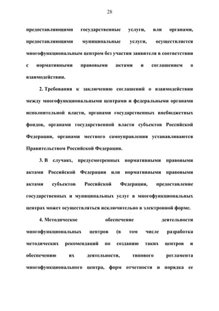 28


предоставляющими       государственные     услуги,      или     органами,

предоставляющими       муниципальные        услуги,      осуществляется

многофункциональным центром без участия заявителя в соответствии

с   нормативными       правовыми     актами       и     соглашением      о

взаимодействии.

     2. Требования к заключению соглашений о взаимодействии

между многофункциональными центрами и федеральными органами

исполнительной власти, органами государственных внебюджетных

фондов, органами государственной власти субъектов Российской

Федерации, органами местного самоуправления устанавливаются

Правительством Российской Федерации.

     3. В случаях, предусмотренных нормативными правовыми

актами Российской Федерации или нормативными правовыми

актами    субъектов     Российской       Федерации,       предоставление

государственных и муниципальных услуг в многофункциональных

центрах может осуществляться исключительно в электронной форме.

     4. Методическое            обеспечение                   деятельности

многофункциональных       центров    (в     том       числе     разработка

методических   рекомендаций     по   созданию         таких    центров   и

обеспечению       их     деятельности,       типового          регламента

многофункционального центра, форм отчетности и порядка ее
 