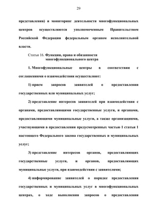 29


представления) и мониторинг деятельности многофункциональных

центров      осуществляются        уполномоченным                Правительством

Российской       Федерации    федеральным        органом         исполнительной

власти.

     Статья 16. Функции, права и обязанности
                многофункционального центра

     1. Многофункциональные            центры       в           соответствии   с

соглашениями о взаимодействии осуществляют:

     1) прием        запросов      заявителей           о         предоставлении

государственных или муниципальных услуг;

     2) представление интересов заявителей при взаимодействии с

органами, предоставляющими государственные услуги, и органами,

предоставляющими муниципальные услуги, а также организациями,

участвующими в предоставлении предусмотренных частью 1 статьи 1

настоящего Федерального закона государственных и муниципальных

услуг;

     3) представление        интересов      органов,            предоставляющих

государственные          услуги,   и       органов,             предоставляющих

муниципальные услуги, при взаимодействии с заявителями;

     4) информирование        заявителей     о   порядке          предоставления

государственных и муниципальных услуг в многофункциональных

центрах,     о    ходе    выполнения       запросов         о     предоставлении
 