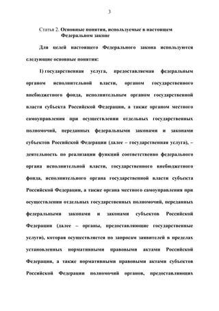 3


     Статья 2. Основные понятия, используемые в настоящем
               Федеральном законе

     Для целей настоящего Федерального закона используются

следующие основные понятия:

     1) государственная      услуга,       предоставляемая     федеральным

органом      исполнительной     власти,        органом    государственного

внебюджетного фонда, исполнительным органом государственной

власти субъекта Российской Федерации, а также органом местного

самоуправления при осуществлении отдельных государственных

полномочий,    переданных     федеральными         законами    и    законами

субъектов Российской Федерации (далее – государственная услуга), –

деятельность по реализации функций соответственно федерального

органа исполнительной власти, государственного внебюджетного

фонда, исполнительного органа государственной власти субъекта

Российской Федерации, а также органа местного самоуправления при

осуществлении отдельных государственных полномочий, переданных

федеральными      законами     и   законами        субъектов       Российской

Федерации (далее – органы, предоставляющие государственные

услуги), которая осуществляется по запросам заявителей в пределах

установленных     нормативными         правовыми      актами       Российской

Федерации, а также нормативными правовыми актами субъектов

Российской    Федерации     полномочий         органов,   предоставляющих
 