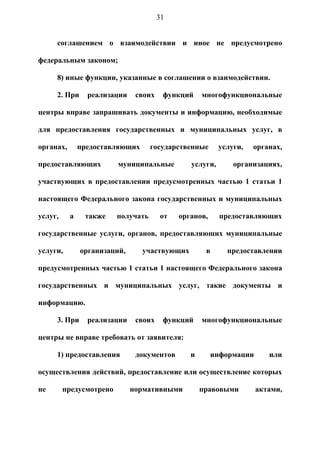 31


     соглашением о взаимодействии и иное не предусмотрено

федеральным законом;

     8) иные функции, указанные в соглашении о взаимодействии.

     2. При      реализации    своих    функций    многофункциональные

центры вправе запрашивать документы и информацию, необходимые

для предоставления государственных и муниципальных услуг, в

органах,       предоставляющих      государственные      услуги,   органах,

предоставляющих          муниципальные         услуги,       организациях,

участвующих в предоставлении предусмотренных частью 1 статьи 1

настоящего Федерального закона государственных и муниципальных

услуг,     а    также    получать      от   органов,     предоставляющих

государственные услуги, органов, предоставляющих муниципальные

услуги,        организаций,      участвующих        в      предоставлении

предусмотренных частью 1 статьи 1 настоящего Федерального закона

государственных и муниципальных услуг, такие документы и

информацию.

     3. При      реализации    своих    функций    многофункциональные

центры не вправе требовать от заявителя:

     1) предоставления         документов      и       информации      или

осуществления действий, предоставление или осуществление которых

не       предусмотрено        нормативными         правовыми        актами,
 
