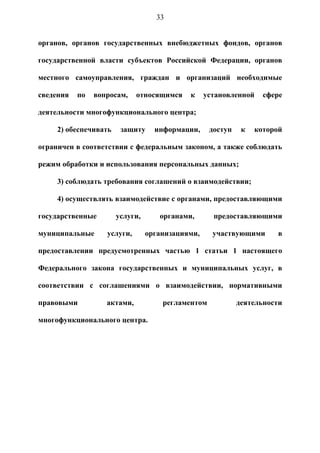 33


органов, органов государственных внебюджетных фондов, органов

государственной власти субъектов Российской Федерации, органов

местного самоуправления, граждан и организаций необходимые

сведения   по   вопросам,    относящимся    к     установленной    сфере

деятельности многофункционального центра;

     2) обеспечивать    защиту     информации,     доступ    к   которой

ограничен в соответствии с федеральным законом, а также соблюдать

режим обработки и использования персональных данных;

     3) соблюдать требования соглашений о взаимодействии;

     4) осуществлять взаимодействие с органами, предоставляющими

государственные        услуги,      органами,       предоставляющими

муниципальные      услуги,       организациями,     участвующими      в

предоставлении предусмотренных частью 1 статьи 1 настоящего

Федерального закона государственных и муниципальных услуг, в

соответствии с соглашениями о взаимодействии, нормативными

правовыми          актами,           регламентом            деятельности

многофункционального центра.
 