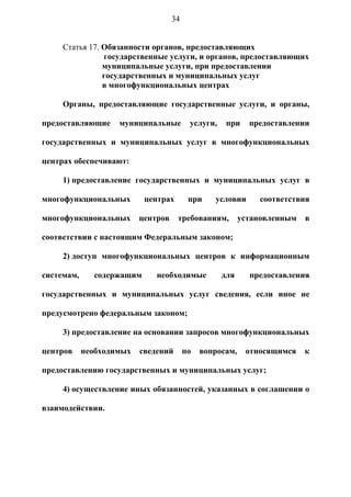 34


     Статья 17. Обязанности органов, предоставляющих
                государственные услуги, и органов, предоставляющих
                муниципальные услуги, при предоставлении
                государственных и муниципальных услуг
                в многофункциональных центрах

     Органы, предоставляющие государственные услуги, и органы,

предоставляющие     муниципальные         услуги,    при    предоставлении

государственных и муниципальных услуг в многофункциональных

центрах обеспечивают:

     1) предоставление государственных и муниципальных услуг в

многофункциональных        центрах        при    условии      соответствия

многофункциональных       центров    требованиям,         установленным   в

соответствии с настоящим Федеральным законом;

     2) доступ многофункциональных центров к информационным

системам,     содержащим      необходимые           для     предоставления

государственных и муниципальных услуг сведения, если иное не

предусмотрено федеральным законом;

     3) предоставление на основании запросов многофункциональных

центров     необходимых   сведений       по   вопросам,    относящимся    к

предоставлению государственных и муниципальных услуг;

     4) осуществление иных обязанностей, указанных в соглашении о

взаимодействии.
 