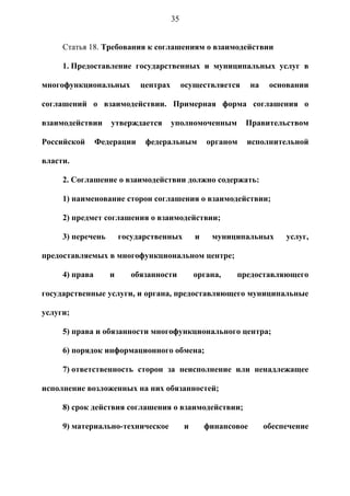 35


     Статья 18. Требования к соглашениям о взаимодействии

     1. Предоставление государственных и муниципальных услуг в

многофункциональных         центрах        осуществляется       на    основании

соглашений о взаимодействии. Примерная форма соглашения о

взаимодействии     утверждается       уполномоченным         Правительством

Российской      Федерации    федеральным           органом   исполнительной

власти.

     2. Соглашение о взаимодействии должно содержать:

     1) наименование сторон соглашения о взаимодействии;

     2) предмет соглашения о взаимодействии;

     3) перечень       государственных         и    муниципальных         услуг,

предоставляемых в многофункциональном центре;

     4) права      и     обязанности           органа,    предоставляющего

государственные услуги, и органа, предоставляющего муниципальные

услуги;

     5) права и обязанности многофункционального центра;

     6) порядок информационного обмена;

     7) ответственность сторон за неисполнение или ненадлежащее

исполнение возложенных на них обязанностей;

     8) срок действия соглашения о взаимодействии;

     9) материально-техническое            и       финансовое        обеспечение
 