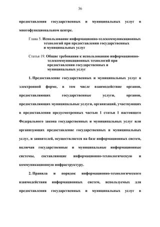 36


предоставления    государственных       и     муниципальных     услуг    в

многофункциональном центре.

     Глава 5. Использование информационно-телекоммуникационных
              технологий при предоставлении государственных
              и муниципальных услуг

     Статья 19. Общие требования к использованию информационно-
                телекоммуникационных технологий при
                предоставлении государственных и
                муниципальных услуг

     1. Предоставление государственных и муниципальных услуг в

электронной     форме,   в   том   числе       взаимодействие    органов,

предоставляющих          государственные              услуги,    органов,

предоставляющих муниципальные услуги, организаций, участвующих

в предоставлении предусмотренных частью 1 статьи 1 настоящего

Федерального закона государственных и муниципальных услуг или

организующих предоставление государственных и муниципальных

услуг, и заявителей, осуществляется на базе информационных систем,

включая    государственные    и    муниципальные          информационные

системы,      составляющие     информационно-технологическую             и

коммуникационную инфраструктуру.

     2. Правила    и     порядок    информационно-технологического

взаимодействия     информационных           систем,    используемых     для

предоставления    государственных       и     муниципальных     услуг    в
 