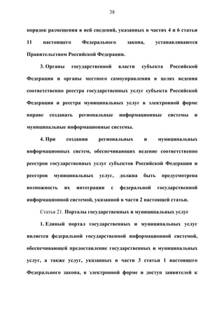 38


порядок размещения в ней сведений, указанных в частях 4 и 6 статьи

11    настоящего         Федерального       закона,    устанавливаются

Правительством Российской Федерации.

     3. Органы       государственной     власти   субъекта   Российской

Федерации и органы местного самоуправления в целях ведения

соответственно реестра государственных услуг субъекта Российской

Федерации и реестра муниципальных услуг в электронной форме

вправе     создавать   региональные      информационные      системы   и

муниципальные информационные системы.

     4. При      создании      региональных       и      муниципальных

информационных систем, обеспечивающих ведение соответственно

реестров государственных услуг субъектов Российской Федерации и

реестров    муниципальных      услуг,    должна   быть    предусмотрена

возможность     их     интеграции   с    федеральной     государственной

информационной системой, указанной в части 2 настоящей статьи.

     Статья 21. Порталы государственных и муниципальных услуг

     1. Единый портал государственных и муниципальных услуг

является федеральной государственной информационной системой,

обеспечивающей предоставление государственных и муниципальных

услуг, а также услуг, указанных в части 3 статьи 1 настоящего

Федерального закона, в электронной форме и доступ заявителей к
 